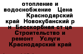 отопление и водоснобжение › Цена ­ 10 000 - Краснодарский край, Новокубанский р-н, Бесскорбная ст-ца Строительство и ремонт » Услуги   . Краснодарский край